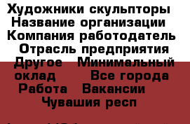 Художники-скульпторы › Название организации ­ Компания-работодатель › Отрасль предприятия ­ Другое › Минимальный оклад ­ 1 - Все города Работа » Вакансии   . Чувашия респ.